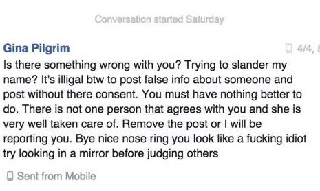 "Is there something wrong with you? Trying to slander my name? It's illigal btw to post false info about someone and post without there consent. You must have nothing better to do. There is not one person that agrees with you and she is very well taken care of. Remove the post or I will be reporting you. Bye nice nose ring you look like a fucking idiot try looking in a mirror before judging others" -Gina Pilgrim on April 04, 2015
